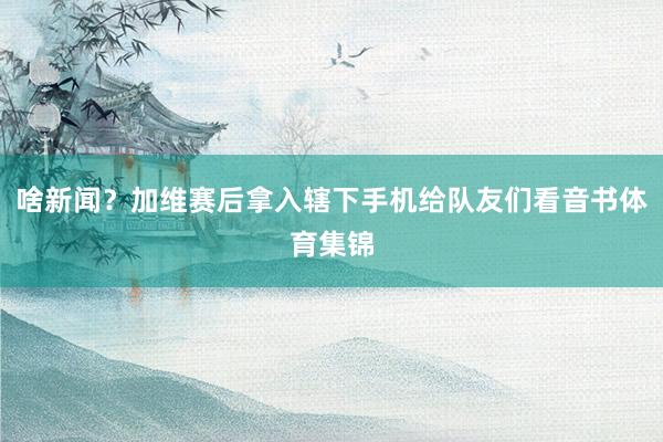 啥新闻？加维赛后拿入辖下手机给队友们看音书体育集锦