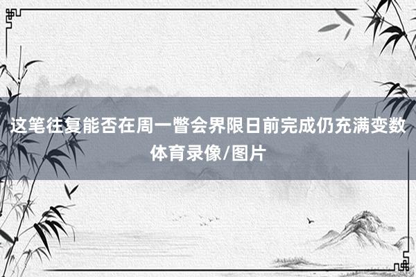 这笔往复能否在周一瞥会界限日前完成仍充满变数体育录像/图片