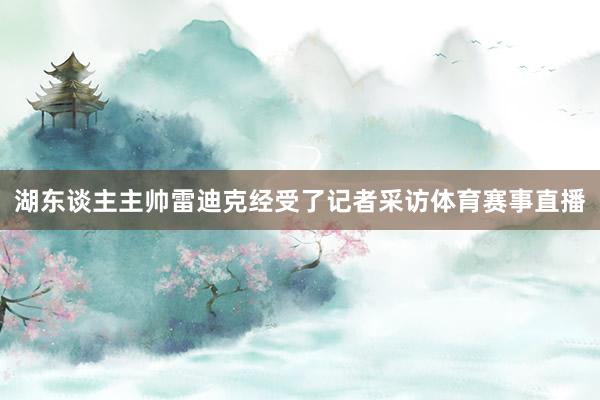 湖东谈主主帅雷迪克经受了记者采访体育赛事直播
