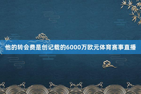 他的转会费是创记载的6000万欧元体育赛事直播