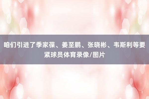 咱们引进了季家葆、姜至鹏、张晓彬、韦斯利等要紧球员体育录像/图片
