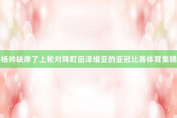 杨帅缺席了上轮对阵町田泽维亚的亚冠比赛体育集锦