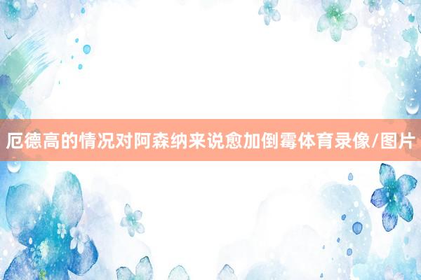 厄德高的情况对阿森纳来说愈加倒霉体育录像/图片