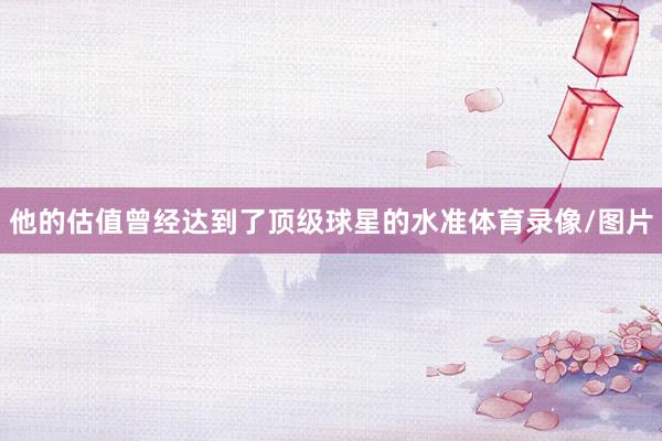 他的估值曾经达到了顶级球星的水准体育录像/图片