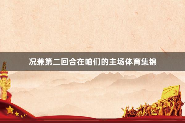 况兼第二回合在咱们的主场体育集锦