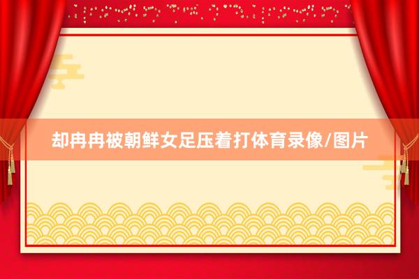 却冉冉被朝鲜女足压着打体育录像/图片