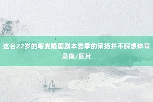 这名22岁的喀麦隆国剧本赛季的阐扬并不睬想体育录像/图片