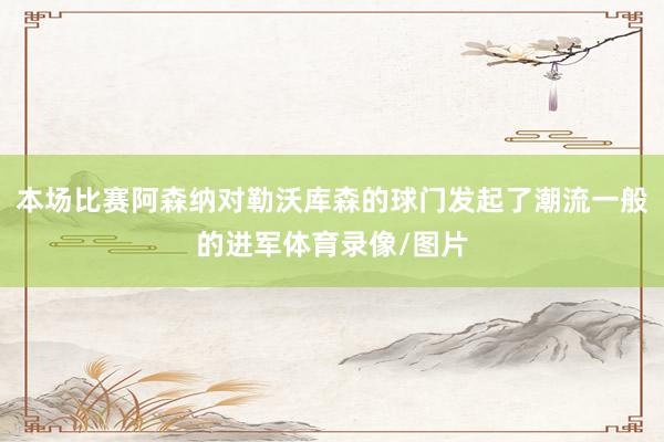 本场比赛阿森纳对勒沃库森的球门发起了潮流一般的进军体育录像/图片