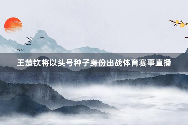 王楚钦将以头号种子身份出战体育赛事直播