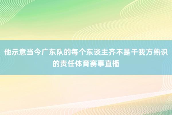 他示意当今广东队的每个东谈主齐不是干我方熟识的责任体育赛事直播