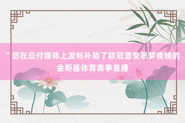 ”您在应付媒体上发帖补助了欧冠遭受恶梦夜晚的金斯基体育赛事直播