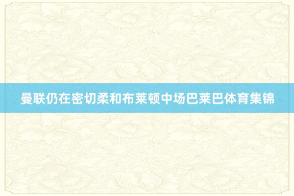 曼联仍在密切柔和布莱顿中场巴莱巴体育集锦