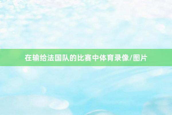 在输给法国队的比赛中体育录像/图片