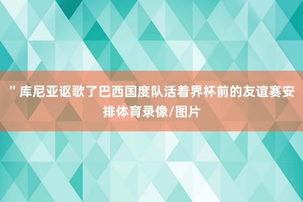 ”库尼亚讴歌了巴西国度队活着界杯前的友谊赛安排体育录像/图片