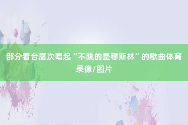 部分看台屡次唱起“不跳的是穆斯林”的歌曲体育录像/图片