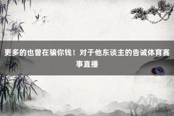 更多的也曾在骗你钱!对于他东谈主的告诫体育赛事直播