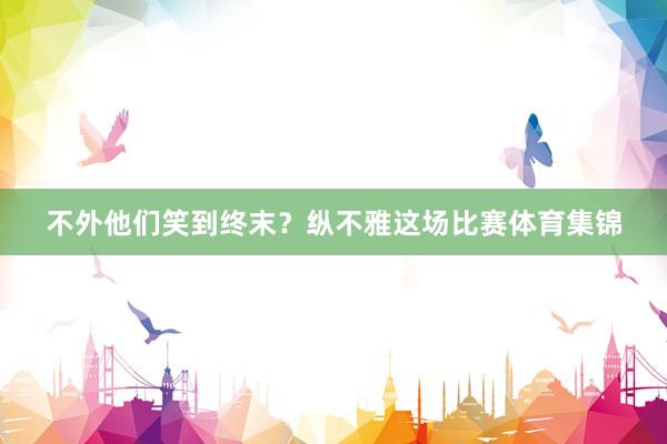 不外他们笑到终末?纵不雅这场比赛体育集锦