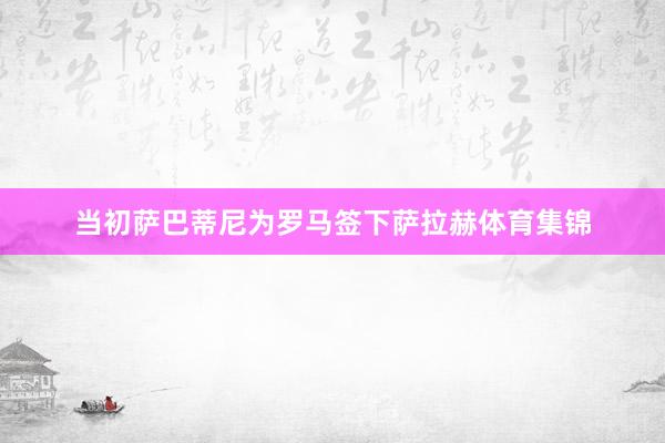 当初萨巴蒂尼为罗马签下萨拉赫体育集锦
