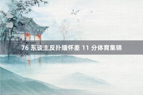 76 东谈主反扑缅怀差 11 分体育集锦