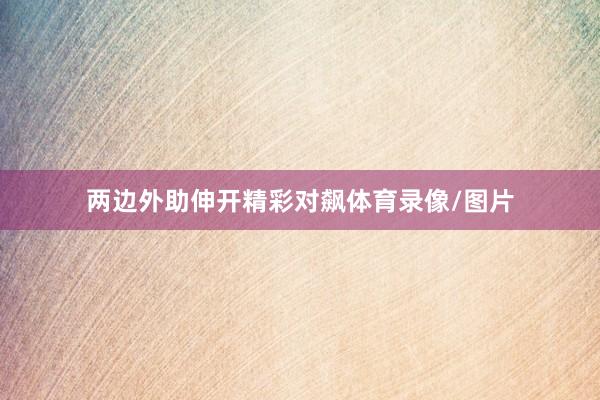 两边外助伸开精彩对飙体育录像/图片