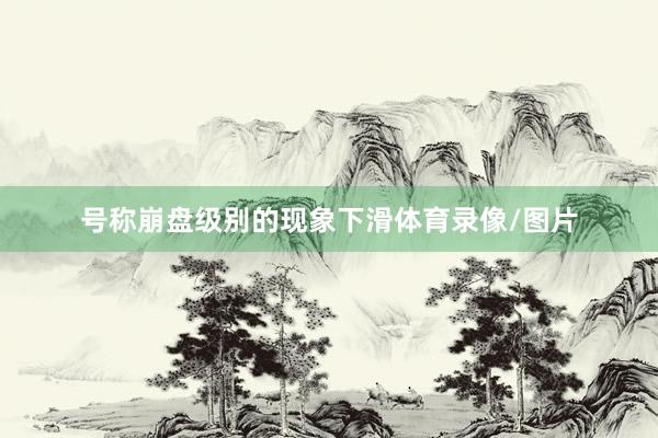 号称崩盘级别的现象下滑体育录像/图片