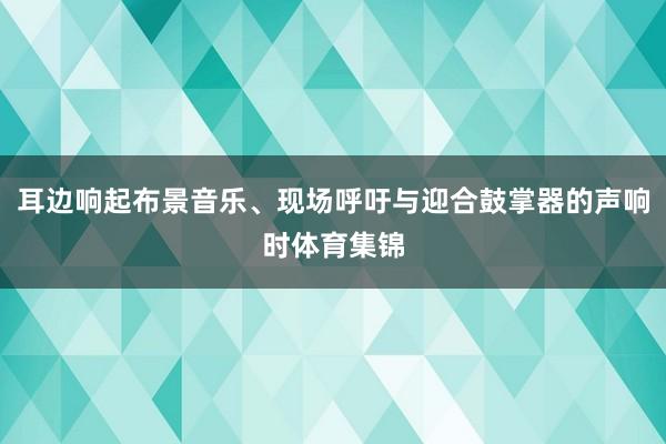 耳边响起布景音乐、现场呼吁与迎合鼓掌器的声响时体育集锦