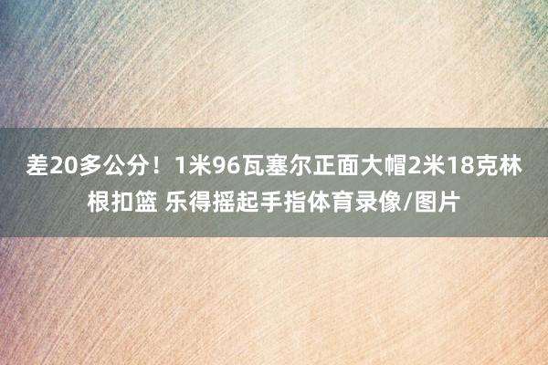 差20多公分！1米96瓦塞尔正面大帽2米18克林根扣篮 乐得摇起手指体育录像/图片
