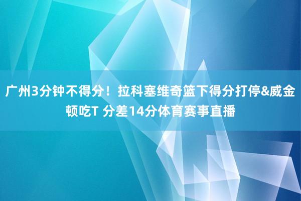 广州3分钟不得分！拉科塞维奇篮下得分打停&威金顿吃T 分差14分体育赛事直播