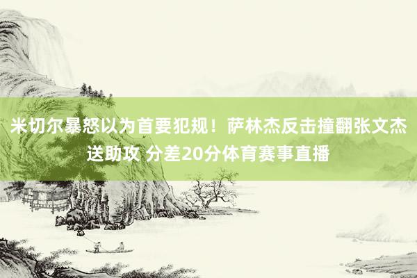 米切尔暴怒以为首要犯规！萨林杰反击撞翻张文杰送助攻 分差20分体育赛事直播