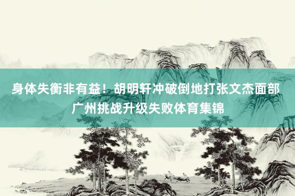 身体失衡非有益！胡明轩冲破倒地打张文杰面部 广州挑战升级失败体育集锦