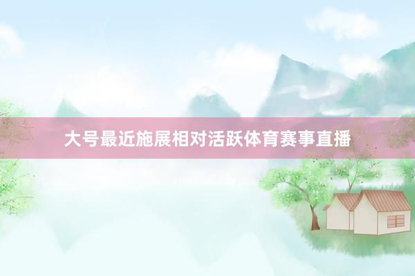 大号最近施展相对活跃体育赛事直播