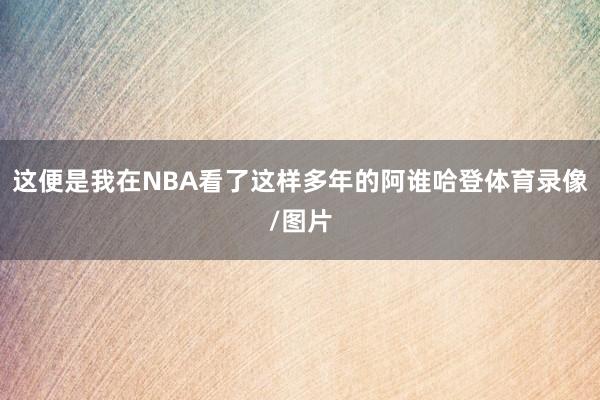 这便是我在NBA看了这样多年的阿谁哈登体育录像/图片