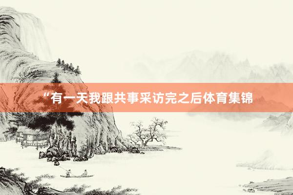 “有一天我跟共事采访完之后体育集锦