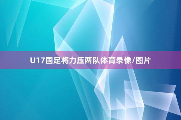 U17国足将力压两队体育录像/图片