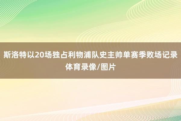 斯洛特以20场独占利物浦队史主帅单赛季败场记录体育录像/图片