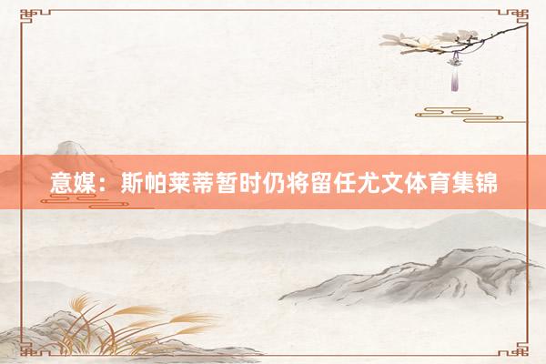 意媒：斯帕莱蒂暂时仍将留任尤文体育集锦