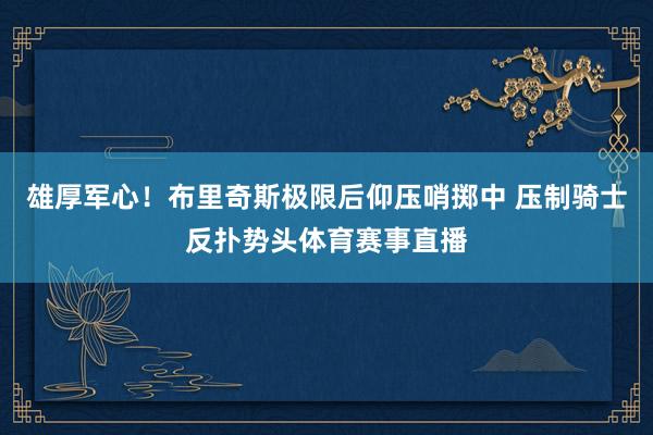 雄厚军心！布里奇斯极限后仰压哨掷中 压制骑士反扑势头体育赛事直播