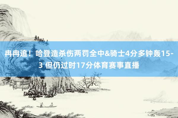 冉冉追！哈登造杀伤两罚全中&骑士4分多钟轰15-3 但仍过时17分体育赛事直播