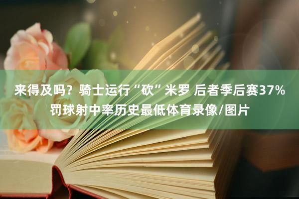 来得及吗？骑士运行“砍”米罗 后者季后赛37%罚球射中率历史最低体育录像/图片