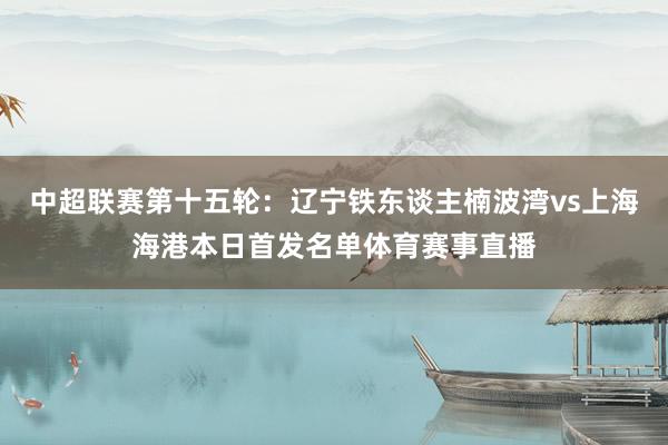 中超联赛第十五轮：辽宁铁东谈主楠波湾vs上海海港本日首发名单体育赛事直播