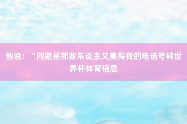 他说:“问题是那些东谈主又莫得我的电话号码世界杯体育信息