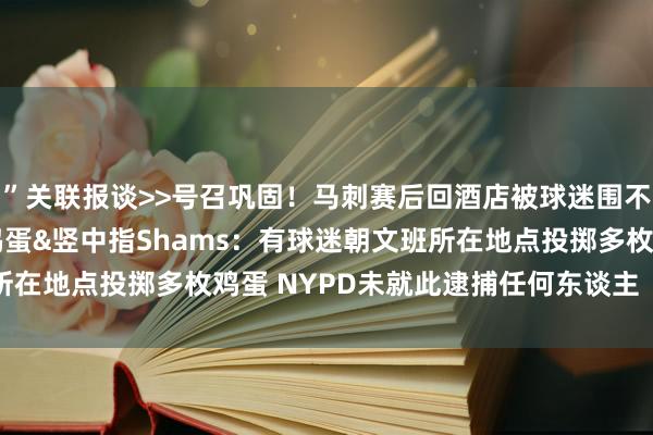 ”关联报谈>>号召巩固！马刺赛后回酒店被球迷围不雅 有东谈主向文班扔鸡蛋&竖中指Shams：有球迷朝文班所在地点投掷多枚鸡蛋 NYPD未就此逮捕任何东谈主    体育集锦
