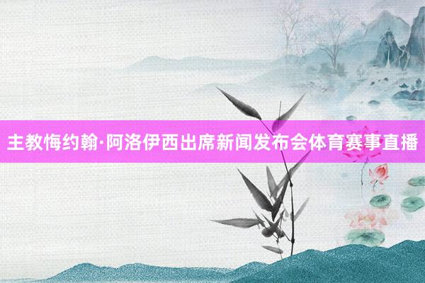 主教悔约翰·阿洛伊西出席新闻发布会体育赛事直播