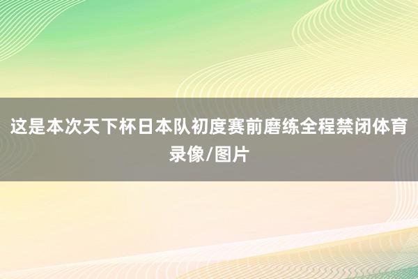 这是本次天下杯日本队初度赛前磨练全程禁闭体育录像/图片